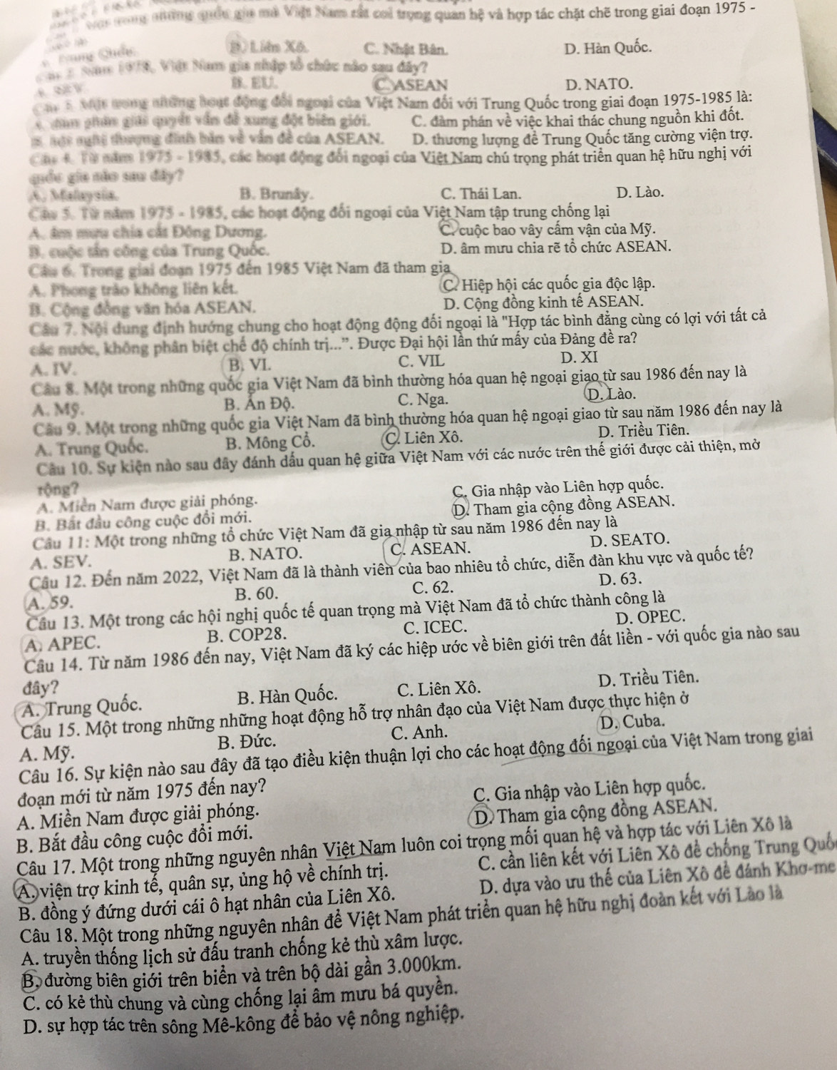 was noang nưường quốc gii mộ Việt Nam rất coi trọng quan hệ và hợp tác chặt chẽ trong giai đoạn 1975 -
Đùng Chẩc
D. Liên Xô. C. Nhật Bân. D. Hàn Quốc.
a 2 Nnm 1978, Việt Nam gia nhập tổ chức nào sau đây?
C. ASEAN D. NATO.
Chy5 Một ưong những hoạt động đổi ngoại của Việt Nam đối với Trung Quốc trong giai đoạn 1975-1985 là:
C dân phân giải quyết vẫn đề xung đột biên giới. C. đàm phán về việc khai thác chung nguồn khi đốt.
1 hột nghệ thượng đình bản về vẫn đề của ASEAN. D. thương lượng đề Trung Quốc tăng cường viện trợ.
Chú 4 Từ nămm 1975 - 1935, các hoạt động đổi ngoại của Việt Nam chú trọng phát triển quan hệ hữu nghị với
giốu gia não sau đây?
A. Malaysia. B. Brunây. C. Thái Lan. D. Lào.
Cau 5. Từ năm 1975 - 1985, các hoạt động đối ngoại của Việt Nam tập trung chống lại
A. âm mưu chía cắt Đông Dương. C. cuộc bao vây cấm vận của Mỹ.
B. cuộc tần công của Trung Quốc. D. âm mưu chia rẽ tổ chức ASEAN.
Câu 6, Trong giải đoạn 1975 đến 1985 Việt Nam đã tham gia
A. Phong trào không liên kết. C. Hiệp hội các quốc gia độc lập.
B. Cộng đồng văn hóa ASEAN. D. Cộng đồng kinh tế ASEAN.
Câu 7. Nội dung định hướng chung cho hoạt động động đối ngoại là "Hợp tác bình đẳng cùng có lợi với tất cả
các nước, không phân biệt chế độ chính trị...”. Được Đại hội lần thứ mấy của Đảng đề ra?
A. IV. B. VI. C. VIL
D. XI
Câu 8. Một trong những quốc gia Việt Nam đã bình thường hóa quan hệ ngoại giao từ sau 1986 đến nay là
A. Mỹ. B. Ấn Độ. C. Nga. D. Lào.
Câu 9. Một trong những quốc gia Việt Nam đã bình thường hóa quan hệ ngoại giao từ sau năm 1986 đến nay là
A. Trung Quốc. B. Mông Cổ. C. Liên Xô. D. Triều Tiên.
Câu 10. Sự kiện nào sau đây đánh dấu quan hệ giữa Việt Nam với các nước trên thế giới được cải thiện, mở
rộng?
A. Miền Nam được giải phóng.  C. Gia nhập vào Liên hợp quốc.
B. Bất đầu công cuộc đổi mới. D. Tham gia cộng đồng ASEAN.
Câu 11: Một trong những tổ chức Việt Nam đã gia nhập từ sau năm 1986 đến nay là
A. SEV. B. NATO. C. ASEAN. D. SEATO.
Cầu 12. Đến năm 2022, Việt Nam đã là thành viên của bao nhiêu tổ chức, diễn đàn khu vực và quốc tế?
A. 59. C. 62. D. 63.
B. 60.
Câu 13. Một trong các hội nghị quốc tế quan trọng mà Việt Nam đã tổ chức thành công là
A. APEC. B. COP28. C. ICEC. D. OPEC.
Câu 14. Từ năm 1986 đến nay, Việt Nam đã ký các hiệp ước về biên giới trên đất liền - với quốc gia nào sau
đây?
A. Trung Quốc. B. Hàn Quốc. C. Liên Xô. D. Triều Tiên.
Câu 15. Một trong những những hoạt động hỗ trợ nhân đạo của Việt Nam được thực hiện ở
B. Đức. C. Anh. D. Cuba.
A. Mỹ.
Câu 16. Sự kiện nào sau đây đã tạo điều kiện thuận lợi cho các hoạt động đối ngoại của Việt Nam trong giai
đoạn mới từ năm 1975 đến nay?
A. Miền Nam được giải phóng. C. Gia nhập vào Liên hợp quốc.
D Tham gia cộng đồng ASEAN.
B. Bắt đầu công cuộc đổi mới. Câu 17. Một trong những nguyên nhân Việt Nam luôn coi trọng mối quan hệ và hợp tác với Liên Xô là
A. viện trợ kinh tế, quân sự, ủng hộ về chính trị.  C. cần liên kết với Liên Xô đề chống Trung Quối
B. đồng ý đứng dưới cái ô hạt nhân của Liên Xô. D. dựa vào ưu thế của Liên Xô đề đánh Khơ-me
Câu 18. Một trong những nguyên nhận đề Việt Nam phát triển quan hệ hữu nghị đoàn kết với Lào là
A. truyền thống lịch sử đấu tranh chống kẻ thù xâm lược.
Bộ đường biên giới trên biển và trên bộ dài gần 3.000km.
C. có kẻ thù chung và cùng chống lại âm mưu bá quyền.
D. sự hợp tác trên sông Mề-kông để bảo vệ nông nghiệp.