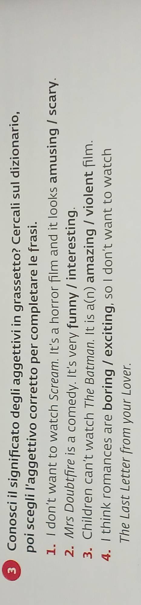 8 ) Conosci il significato degli aggettivi in grassetto? Cercali sul dizionario, 
poi scegli l’aggettivo corretto per completare le frasi. 
1. I don't want to watch Scream. It's a horror film and it looks amusing / scary. 
2. Mrs Doubtfire is a comedy. It's very funny / interesting. 
3. Children can't watch The Batman. It is a(n) amazing / violent film. 
4. I think romances are boring / exciting, so I don't want to watch 
The Last Letter from your Lover.