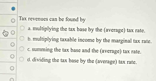 Tax revenues can be found by
a. multiplying the tax base by the (average) tax rate.
b. multiplying taxable income by the marginal tax rate.
c. summing the tax base and the (average) tax rate.
d. dividing the tax base by the (average) tax rate.