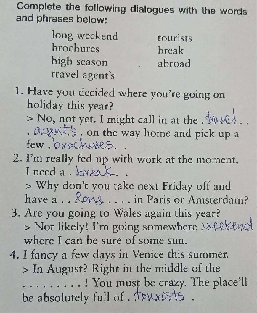 Complete the following dialogues with the words 
and phrases below: 
long weekend tourists 
brochures break 
high season abroad 
travel agent’s 
1. Have you decided where you’re going on 
holiday this year? 
> No, not yet. I might call in at the . 
. on the way home and pick up a 
few . 
2. I’m really fed up with work at the moment. 
I need a . 
> Why don’t you take next Friday off and 
have a . . _in Paris or Amsterdam? 
3. Are you going to Wales again this year? 
> Not likely! I'm going somewhere 
where I can be sure of some sun. 
4. I fancy a few days in Venice this summer. 
> · In August? Right in the middle of the 
_! You must be crazy. The place’ll 
be absolutely full of .