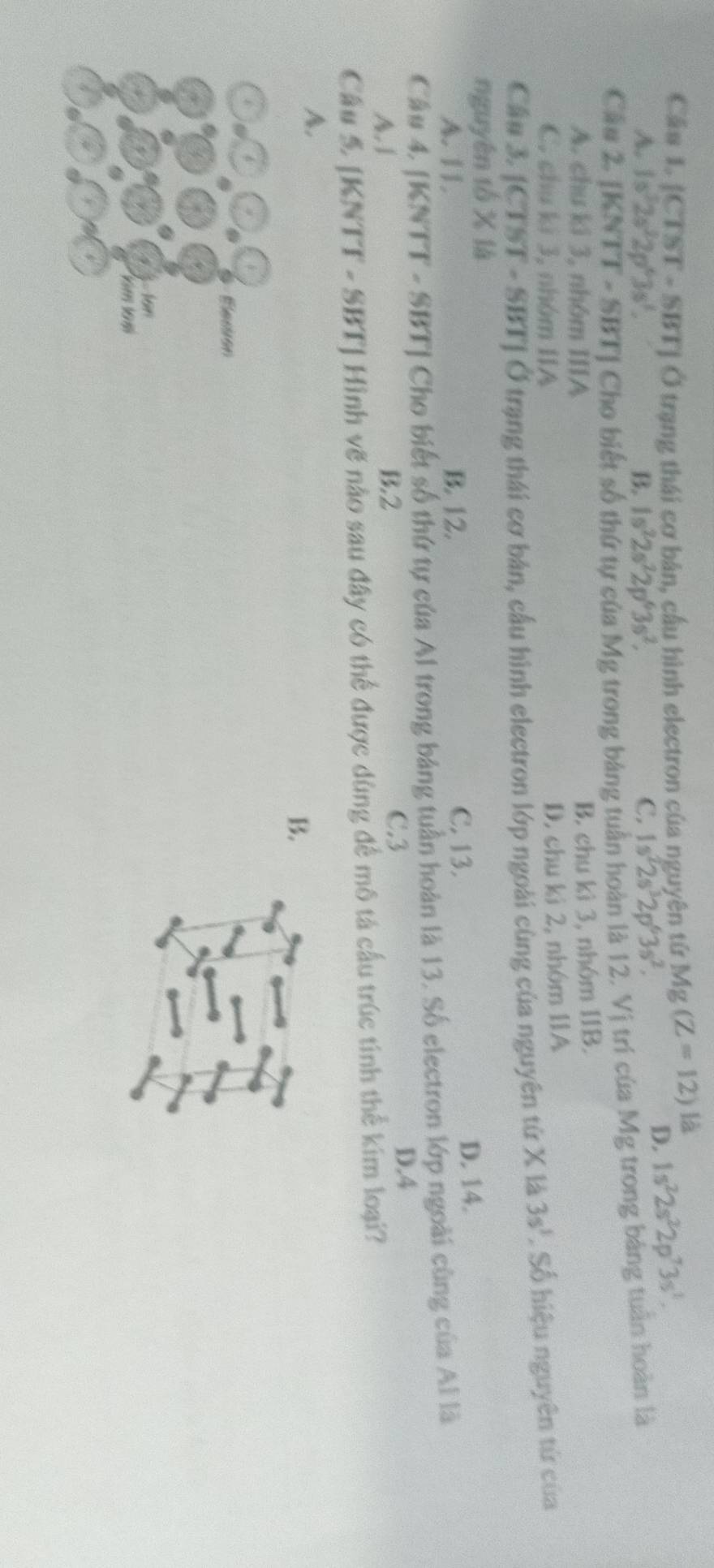 Cầs 1. [CTST - SBT] Ở trạng thái cơ bản, cầu hình electron của nguyên tứ Mg(Z=12) là 1s^22s^22p^73s^1.
A. 1s^32s^22p^63s^1. B 1s^22s^22p^63s^2, C. 1s^22s^32p^63s^2.
D.
Cầu 2. [KNTT - SBT ] Cho biết số thứ tự của Mg trong bảng tuần hoàn là 12. Vị trí của Mg trong bảng tuần hoàn là
A. chu ki 3, nhóm IIIA
B. chu kì 3, nhóm IIB.
C. chu ki 3, nhóm IIA
D. chu kì 2, nhóm IIA
Cầu 3. [CTST - SBT] Ở trạng thái cơ bản, cấu hình electron lớp ngoài cùng của nguyên tử X là 3s^1. Số hiệu nguyên tứ của
nguyên tổ X là
C. 13.
A. 11. B. 12. D. 14.
Câu 4. [KNTT - SBT ] Cho biết số thứ tự của Al trong bảng tuần hoàn là 13. Số electron lớp ngoài cùng của Al là
A. 1 B. 2
C. 3
D. 4
Câu 5 [KNTT - SBT ] Hình vẽ nào sau đây có thể được dùng để mô tả cấu trúc tính thể kim loại?
A.
B.
Elesson
3. 16n
ăm 10m