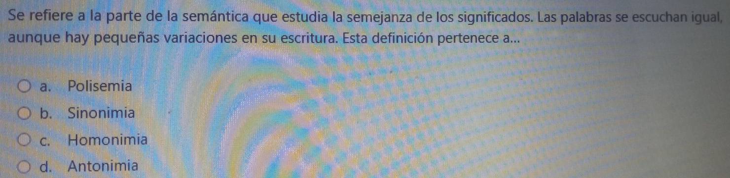 Se refiere a la parte de la semántica que estudia la semejanza de los significados. Las palabras se escuchan igual,
aunque hay pequeñas variaciones en su escritura. Esta definición pertenece a...
a. Polisemia
b. Sinonimia
c. Homonimia
d. Antonimia