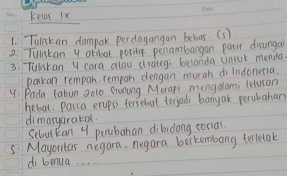 kelas 1x 
1. Tuliskan dampak perdagangan bebas. (s). 
2 Tuliskan 4 akibat positic penambangan pasic disungai 
3. Tuliskan Y cara alau strategi belanda (intuk menda. 
patkan rempah- rempan dengan murah di Indonesia. 
9: Pada tahun 20l0 Gunung Merapi mengalami (etusan 
hebat. Pasca erupsi tersebut terjadi banyak perubahan 
dimasyarakat. 
Sebut kan 4 perubahan dibidong sona1. 
S. Mayoritas negara-negara bertembang terletak 
di benua. . . . .