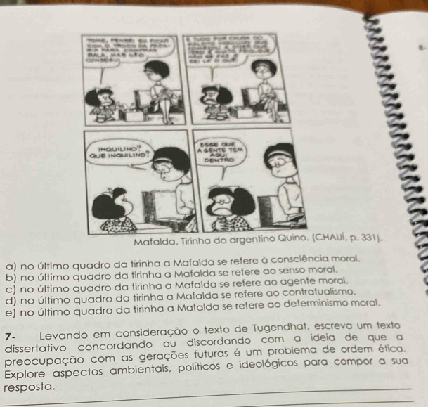 HAUÍ, p. 331).
a) no último quadro da tirinha a Mafalda se refere à consciência moral.
b) no último quadro da tirinha a Mafalda se refere ao senso moral.
c) no último quadro da tirinha a Mafalda se refere ao agente moral.
d) no último quadro da tirinha a Mafalda se refere ao contratualismo.
e) no último quadro da tirinha a Mafalda se refere ao determinismo moral.
7- Levando em consideração o texto de Tugendhat, escreva um texto
dissertativo concordando ou discordando com a ideia de que a
preocupação com as gerações futuras é um problema de ordem ética.
Explore aspectos ambientais, políticos e ideológicos para compor a sua
resposta._
_