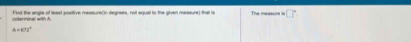 Find the angle of least positive measure(in degrees, not equal to the given measure) that is The measure is □°. 
coterminal with A
A=672°