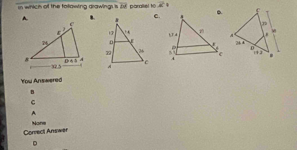 In which of the following drawings is overline DE paraliel to overline AC?
A.
B.
C.

You Answered
B
C
A
None
Correct Answer
D