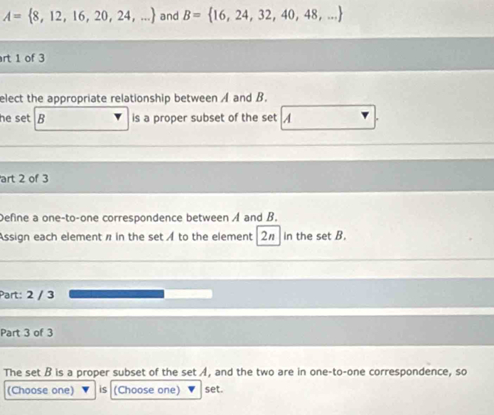 A= 8,12,16,20,24,... and B= 16,24,32,40,48,...
rt 1 of 3 
elect the appropriate relationship between A and B. 
he set B is a proper subset of the set A
art 2 of 3 
Define a one-to-one correspondence between A and B. 
Assign each element n in the set A to the element 2n in the set B. 
Part: 2 / 3 
Part 3 of 3 
The set B is a proper subset of the set A, and the two are in one-to-one correspondence, so 
(Choose one) is (Choose one) set.