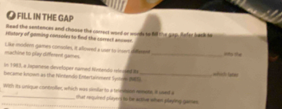 FILL IN THE GAP 
Read the sentences and choose the correct word or words to fill the gap. Refer back to 
History of gaming consoles to find the correct answer. 
Like modern games consoles, it allowed a user to insert different 
machine to play different games. _jnty the 
In 1983, a Japanese developer named Nintendo released its which lates 
became known as the Nintendo Entertainment System (NES). 
_ 
With its unique controller, which was similar to a television remote, it used a 
that required players to be active when playing garries