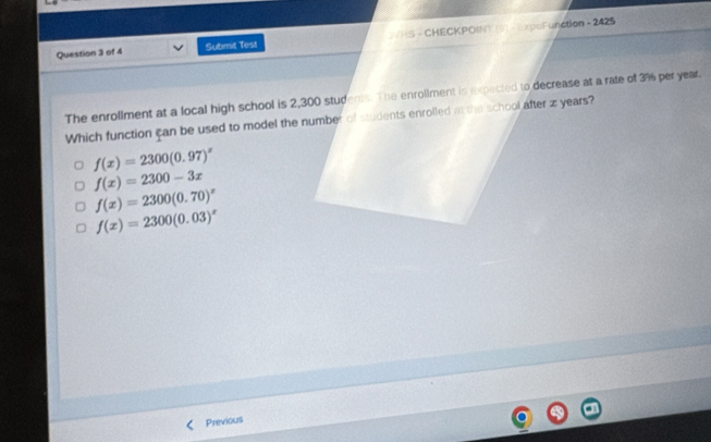 Submit Test 2VHS - CHECKPOINT (6) - ExpoFunction - 2425
The enrollment at a local high school is 2,300 students. The enrollment is expected to decrease at a rate of 3% per year.
Which function can be used to model the number of students enrolled at the school after z years?
f(x)=2300(0.97)^x
f(x)=2300-3x
f(x)=2300(0.70)^x
f(x)=2300(0.03)^x
Previous