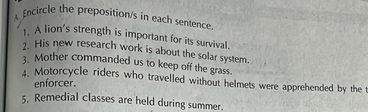 Encircle the preposition/s in each sentence. 
1. A lion's strength is important for its survival. 
2. His new research work is about the solar system. 
3. Mother commanded us to keep off the grass. 
4. Motorcycle riders who travelled without helmets were apprehended by the t 
enforcer. 
5. Remedial classes are held during summer.