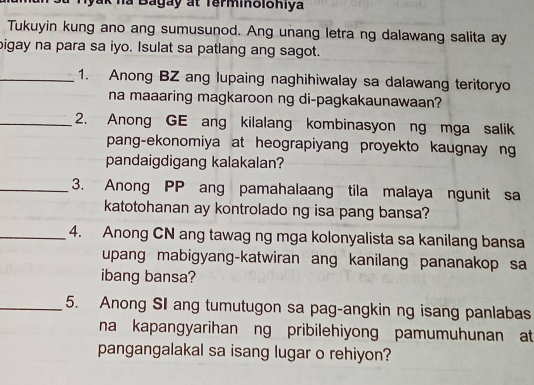 ha Bagay at Terminoloniya 
Tukuyin kung ano ang sumusunod. Ang unang letra ng dalawang salita ay 
bigay na para sa iyo. Isulat sa patlang ang sagot. 
_1. Anong BZ ang lupaing naghihiwalay sa dalawang teritoryo 
na maaaring magkaroon ng di-pagkakaunawaan? 
_2. Anong GE ang kilalang kombinasyon ng mga salik 
pang-ekonomiya at heograpiyang proyekto kaugnay ng 
pandaigdigang kalakalan? 
_3. Anong PP ang pamahalaang tila malaya ngunit sa 
katotohanan ay kontrolado ng isa pang bansa? 
_4. Anong CN ang tawag ng mga kolonyalista sa kanilang bansa 
upang mabigyang-katwiran ang kanilang pananakop sa 
ibang bansa? 
_5. Anong SI ang tumutugon sa pag-angkin ng isang panlabas 
na kapangyarihan ng pribilehiyong pamumuhunan at 
pangangalakal sa isang lugar o rehiyon?