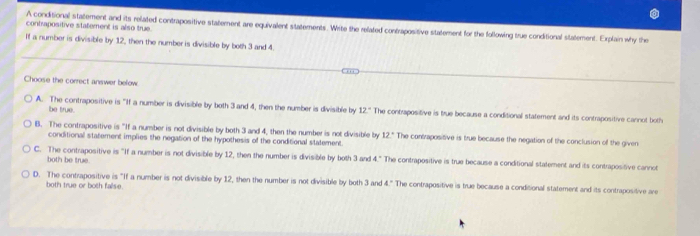 contrapositive statement is also true.
A conditional statement and its related contrapositive statement are equivalent statements. Write the related contrapositive statement for the following true conditional statement. Explain why the
If a number is divisible by 12, then the number is divisible by both 3 and 4.
Choose the correct answer below.
be true.
A. The contrapositive is "If a number is divisible by both 3 and 4, then the number is divisible by 12° The contrapositive is true because a conditional statement and its contrapositive cannot both
B. The contrapositive is "If a number is not divisible by both 3 and 4, then the number is not divisible by 12° The contrapositive is true because the negation of the conclusion of the given
conditional statement implies the negation of the hypothesis of the conditional statement.
C. The contrapositive is "If a number is not divisible by 12, then the number is divisible by both 3 and 4." The contrapositive is true because a conditional statement and its contrapositive cannot
both be true.
D. The contrapositive is "If a number is not divisible by 12, then the number is not divisible by both 3 and 4° * The contrapositive is true because a conditional statement and its contrapositive are
both true or both fallse.