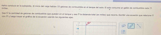 millas. Keiko conduce en la autopista. Al inicio del viaje habían 18 galones de combustible en el tanque del auto. El auto consume un gallón de combustible cada 25
Sea G la cantidad de galones de combustible que quedan en el tanque y sea D la distancia total (en millas) que recorre. lscribir una ecuación que relacione G 
con D y luego trazar el gráfico de la ecuación usando los siguientes ejes. 
c
26
1
16