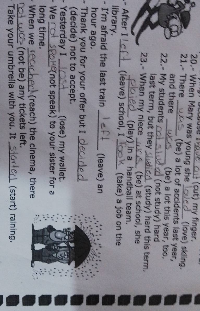(cut) my finger, 
20.- When Mary was young she (love) skiing. 
21.- There _(be) a lot of accidents last year, 
and there _(be) a lot this year, too. 
22.- My students_ (not study) hard 
last term, but they_ (study) hard this term, 
23.- When my niece _(be) at school, she 
_(play) in a handball team. 
After I_ (leave) school, I _(take) a job on the 
library. 
- I'm afraid the last train _(leave) an 
hour ago. 
- Thank you for your offer but I 
_ 
(decide) not to accept. 
Yesterday I _(lose) my wallet. 
. We _(not speak) to your sister for a 
long time. 
When we _(reach) the cinema, there 
_(not be) any tickets left. 
Take your umbrella with you. It _(start) raining.