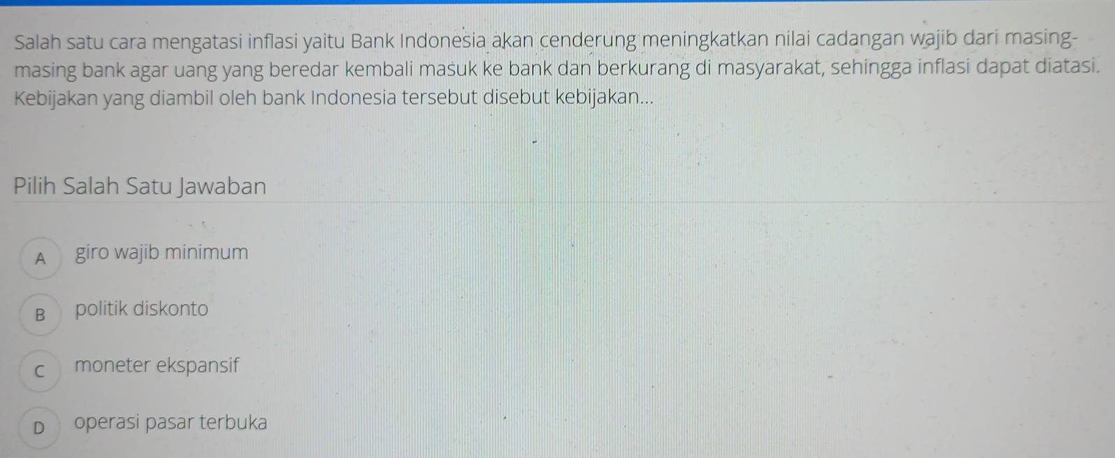 Salah satu cara mengatasi inflasi yaitu Bank Indonesia akan cenderung meningkatkan nilai cadangan wajib dari masing-
masing bank agar uang yang beredar kembali masuk ke bank dan berkurang di masyarakat, sehingga inflasi dapat diatasi.
Kebijakan yang diambil oleh bank Indonesia tersebut disebut kebijakan...
Pilih Salah Satu Jawaban
A giro wajib minimum
B politik diskonto
c moneter ekspansif
D operasi pasar terbuka