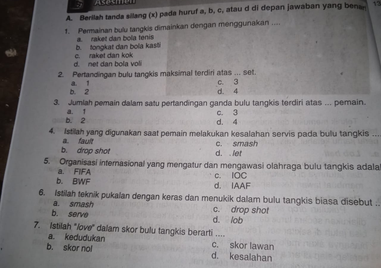 Asesmen
A. Berilah tanda silang (x) pada huruf a, b, c, atau d di depan jawaban yang benan 13
1. Permainan bulu tangkis dimainkan dengan menggunakan ....
a. raket dan bola tenis
b. tongkat dan bola kasti
c. raket dan kok
d. net dan bola voli
2. Pertandingan bulu tangkis maksimal terdiri atas ... set.
a. 1 c. 3
b. 2 d. 4
3. Jumlah pemain dalam satu pertandingan ganda bulu tangkis terdiri atas ... pemain.
a. 1 c. 3
b. 2 d. 4
4. Istilah yang digunakan saat pemain melakukan kesalahan servis pada bulu tangkis ...
a. fault c. smash
b. drop shot
d. let
5. Organisasi internasional yang mengatur dan mengawasi olahraga bulu tangkis adala
a. FIFA c. IQC
b. BWF
d. IAAF
6. Istilah teknik pukalan dengan keras dan menukik dalam bulu tangkis biasa disebut ..
a. smash c. drop shot
b. serve d. lob
7. Istilah "love" dalam skor bulu tangkis berarti ....
a. kedudukan c. skor lawan
b. skor nol d. kesalahan