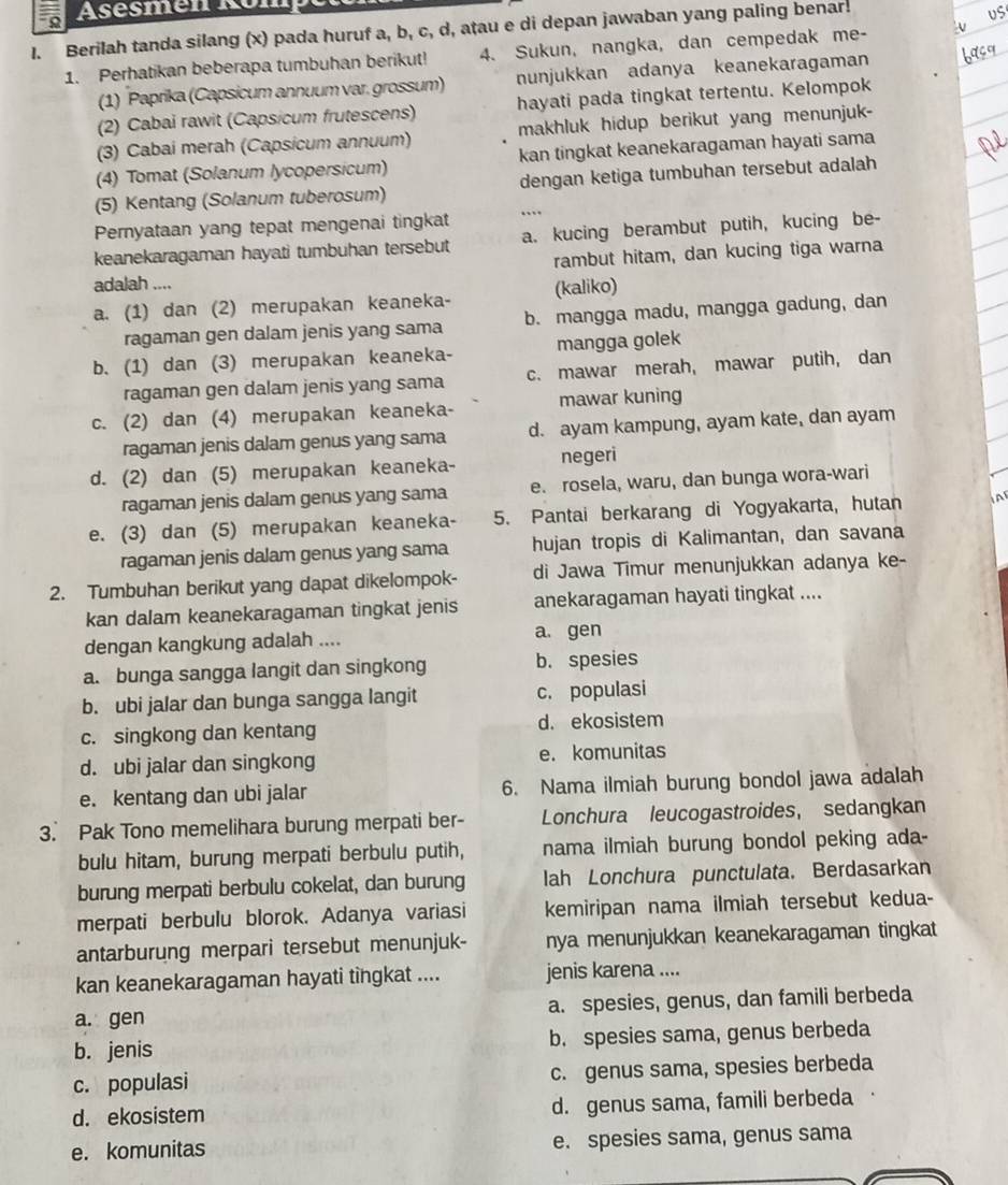 Asésmen Kon
I. Berilah tanda silang (x) pada huruf a, b, c, d, atau e di depan jawaban yang paling benar.
1. Perhatikan beberapa tumbuhan berikut! 4. Sukun, nangka, dan cempedak me-
(1) Paprika (Capsicum annuum var. grossum) nunjukkan adanya keanekaragaman
(2) Cabai rawit (Capsicum frutescens) hayati pada tingkat tertentu. Kelompok
(3) Cabai merah (Capsicum annuum) makhluk hidup berikut yang menunjuk-
(4) Tomat (Solanum lycopersicum) kan tingkat keanekaragaman hayati sama
(5) Kentang (Solanum tuberosum) dengan ketiga tumbuhan tersebut adalah
Pernyataan yang tepat mengenai tingkat
keanekaragaman hayati tumbuhan tersebut a. kucing berambut putih, kucing be-
rambut hitam, dan kucing tiga warna
adalah ....
a. (1) dan (2) merupakan keaneka- (kaliko)
ragaman gen dalam jenis yang sama b. mangga madu, mangga gadung, dan
b. (1) dan (3) merupakan keaneka- mangga golek
ragaman gen dalam jenis yang sama c. mawar merah, mawar putih, dan
c. (2) dan (4) merupakan keaneka- mawar kuning
ragaman jenis dalam genus yang sama d. ayam kampung, ayam kate, dan ayam
d. (2) dan (5) merupakan keaneka- negeri
ragaman jenis dalam genus yang sama e. rosela, waru, dan bunga wora-wari
e. (3) dan (5) merupakan keaneka- 5. Pantai berkarang di Yogyakarta, hutan A
ragaman jenis dalam genus yang sama hujan tropis di Kalimantan, dan savana
2. Tumbuhan berikut yang dapat dikelompok- di Jawa Timur menunjukkan adanya ke-
kan dalam keanekaragaman tingkat jenis anekaragaman hayati tingkat ....
dengan kangkung adalah .... a. gen
a. bunga sangga langit dan singkong b. spesies
b. ubi jalar dan bunga sangga langit c. populasi
c. singkong dan kentang d. ekosistem
d. ubi jalar dan singkong e. komunitas
e. kentang dan ubi jalar 6. Nama ilmiah burung bondol jawa adalah
3. Pak Tono memelihara burung merpati ber- Lonchura leucogastroides, sedangkan
bulu hitam, burung merpati berbulu putih, nama ilmiah burung bondol peking ada-
burung merpati berbulu cokelat, dan burung lah Lonchura punctulata. Berdasarkan
merpati berbulu blorok. Adanya variasi kemiripan nama ilmiah tersebut kedua-
antarburung merpari tersebut menunjuk- nya menunjukkan keanekaragaman tingkat
kan keanekaragaman hayati tingkat .... jenis karena ....
a. gen a. spesies, genus, dan famili berbeda
b. jenis b. spesies sama, genus berbeda
c. populasi c. genus sama, spesies berbeda
d. ekosistem d. genus sama, famili berbeda
e. komunitas e. spesies sama, genus sama