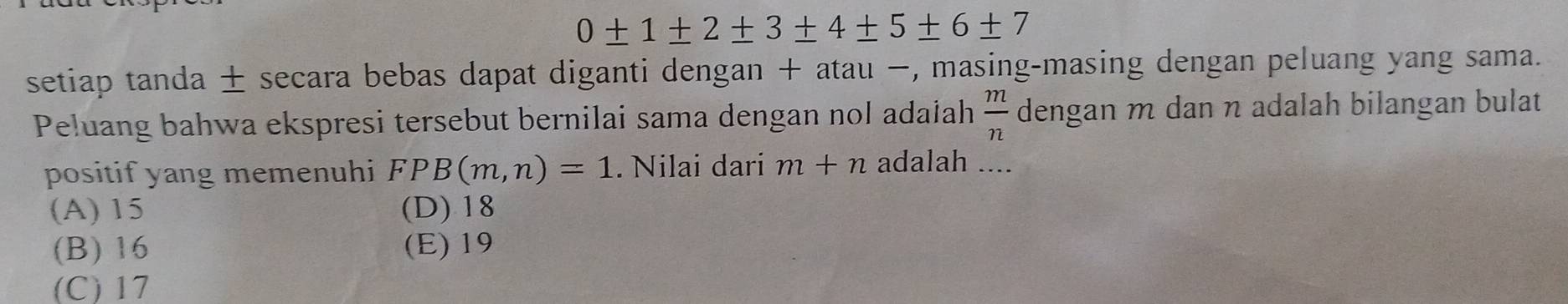 0± 1± 2± 3± 4± 5± 6± 7
setiap tanda ± secara bebas dapat diganti dengan + atau −, masing-masing dengan peluang yang sama.
Peluang bahwa ekspresi tersebut bernilai sama dengan nol adalah  m/n  dengan m dan η adalah bilangan bulat
positif yang memenuhi FPB(m,n)=1. Nilai dari m+n adalah ...
(A) 15 (D) 18
(B) 16 (E) 19
(C) 17