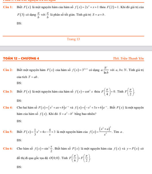 Biết F(x) là một nguyên hàm của hàm số f(x)=2x^2+x+1 thỏa F(2)=1. Khi đó giá trị của
F(3) có dạng  a/b  với  a/b  là phân số tối giản. Tính giá trị S=a+b.
DS:
Trang 13
TOÁN 12 - CHƯƠNG 4 ThS. Trần Thanh Yên
Câu 2: Biết một nguyên hàm F(x) của hàm số f(x)=3^(2x+1) có dạng a.  b^c/ln b  với a, b∈ N. Tính giá trị
của tích T=ab.
DS:
Câu 3: Biết F(x) là một nguyên hàm của hàm số f(x)=cot^2x thỏa F( π /4 )=0. Tính F( π /2 ).
DS:
Câu 4: Cho hai hàm số F(x)=(x^2+ax+b)e^- và f(x)=(-x^2+3x+6)e^(-x). Biết F(x) là một nguyên
hàm của hàm số f(x). Khi đó S=a^2-b^2 bằng bao nhiêu?
DS:
Câu 5: Biết F(x)= 1/3 x^3+4x- 4/x +3 là một nguyên hàm của f(x)=frac (x^2+a)^2x^2. Tim a .
ĐS:
Câu 6: Cho hàm số f(x)=sin^2 x/2 . Biết hàm số F(x) là một nguyên hàm của f(x) và y=F(x) có
đồ thị đi qua gốc tọa độ O(0;0). Tính F( π /6 )+F( π /2 ).
DS: