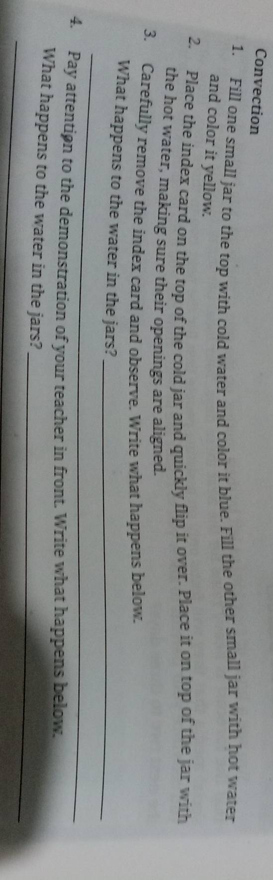 Convection 
1. Fill one small jar to the top with cold water and color it blue. Fill the other small jar with hot water 
and color it yellow. 
2. Place the index card on the top of the cold jar and quickly flip it over. Place it on top of the jar with 
the hot water, making sure their openings are aligned. 
3. Carefully remove the index card and observe. Write what happens below. 
_ 
What happens to the water in the jars?_ 
4. Pay attentiøn to the demonstration of your teacher in front. Write what happens below. 
_ 
What happens to the water in the jars? 
_