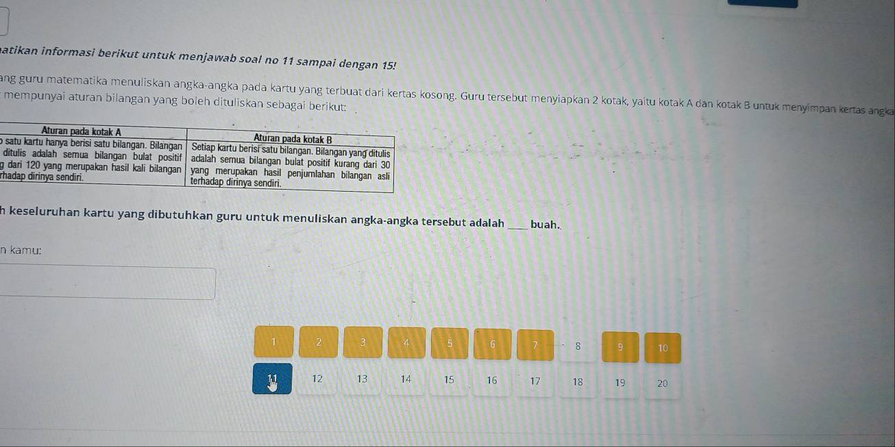 matikan informasi berikut untuk menjawab soal no 11 sampai dengan 15! 
ang guru matematika menuliskan angka-angka pada kartu yang terbuat dari kertas kosong. Guru tersebut menyiapkan 2 kotak, yaitu kotak A dan kotak B untuk menyimpan kertas angka 
mempunyai aturan bilangan yang boleh dituliskan sebagai berikut: 
o 
g 
r 
h keseluruhan kartu yang dibutuhkan guru untuk menuliskan angka-angka tersebut adalah _buah. 
n kamu:
1 2
5 6 7 8 9 10
12 13 14 15 16 17 18 19 20