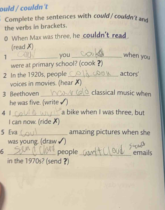 ould / couldn't 
Complete the sentences with could / couldn’t and 
the verbs in brackets. 
0 When Max was three, he couldn't read. 
(read ✗) 
1 _you _when you 
were at primary school? (cook ?) 
2 In the 1920s, people_ actors' 
voices in movies. (hear X) 
3 Beethoven _classical music when 
he was five. (write ✔) 
4 1_ a bike when I was three, but 
I can now. (ride X) 
5 Eva_ amazing pictures when she 
was young. (draw 
6 _people _emails 
in the 1970s? (send ?)