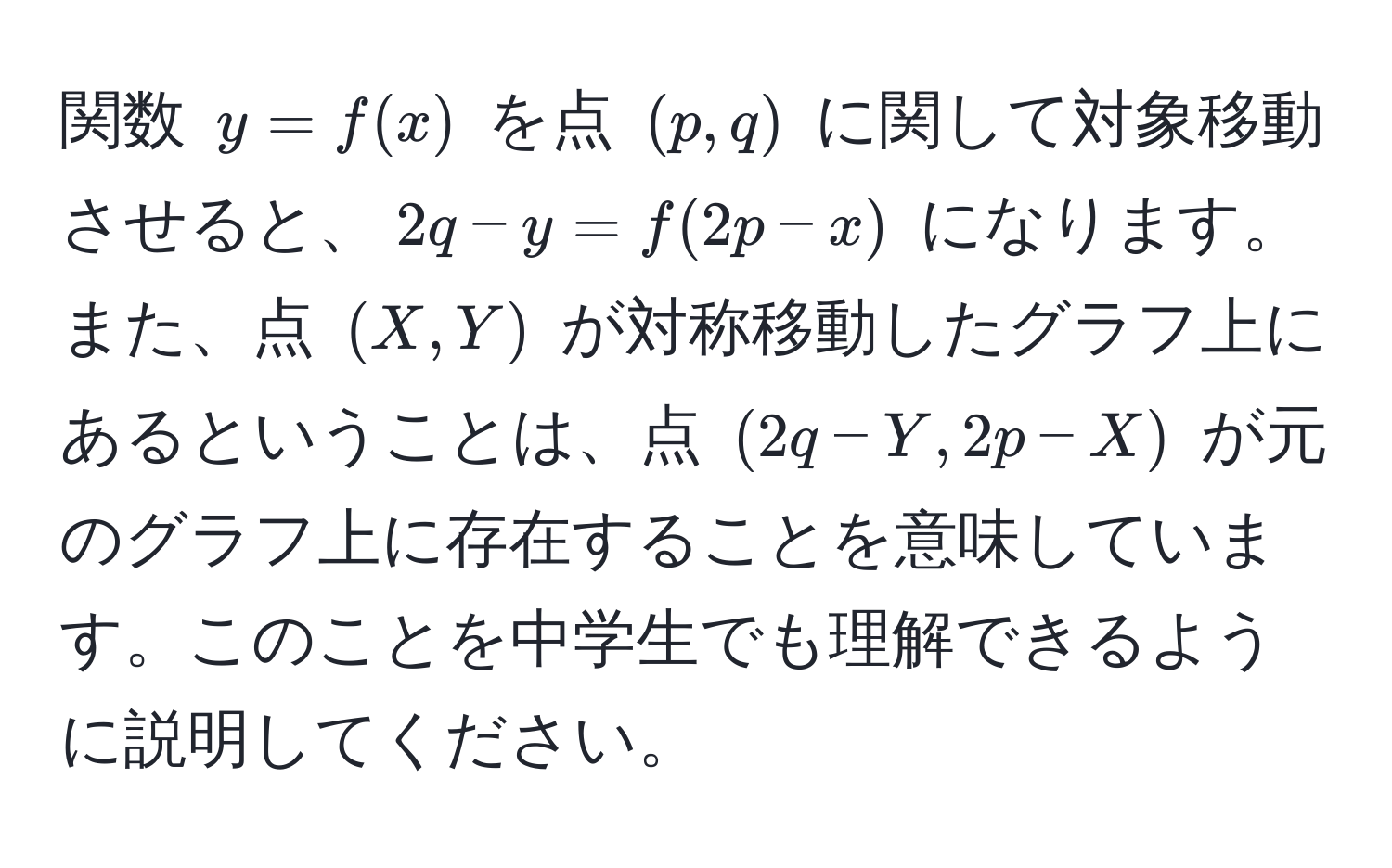 関数 $y = f(x)$ を点 $(p, q)$ に関して対象移動させると、$2q - y = f(2p - x)$ になります。また、点 $(X, Y)$ が対称移動したグラフ上にあるということは、点 $(2q - Y, 2p - X)$ が元のグラフ上に存在することを意味しています。このことを中学生でも理解できるように説明してください。