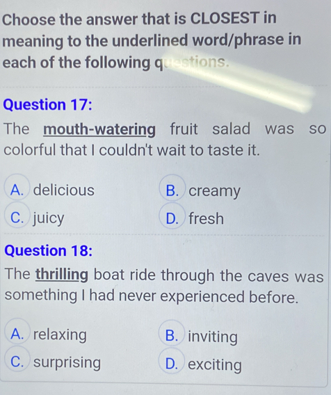 Choose the answer that is CLOSEST in
meaning to the underlined word/phrase in
each of the following questions.
Question 17:
The mouth-watering fruit salad was so
colorful that I couldn't wait to taste it.
A. delicious B. creamy
C. juicy D. fresh
Question 18:
The thrilling boat ride through the caves was
something I had never experienced before.
A. relaxing B. inviting
C. surprising D. exciting