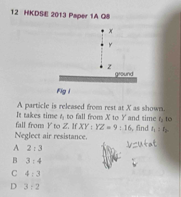 HKDSE 2013 Paper 1A Q8
×
y
z
ground
Fig i
A particle is released from rest at X as shown.
It takes time t_1 to fall from X to Y and time t_2 to
fall from Y to Z. If XY:YZ=9:16 , find t_1:t_2. 
Neglect air resistance.
A 2:3
B 3:4
C 4:3
D 3:2