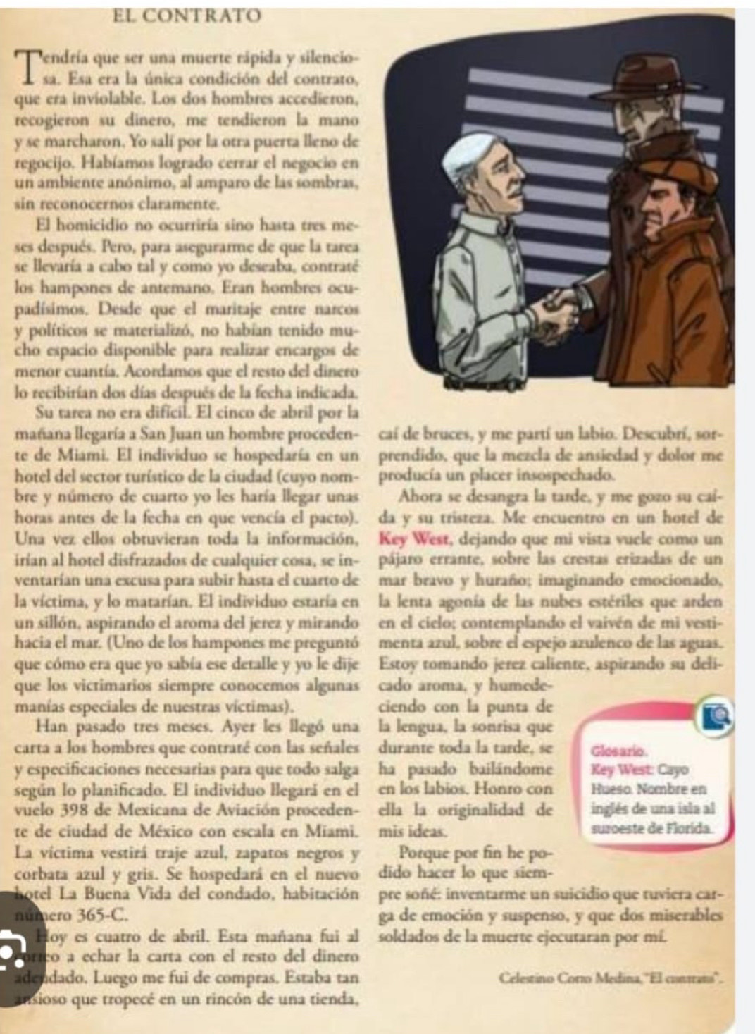 EL CONTRATO
Pendría que ser una muerte rápida y silencio-
asa. Esa era la única condición del contrato,
que era inviolable. Los dos hombres accedieron,
recogieron su dinero, me tendieron la mano
y se marcharon. Yo sali por la otra puerta lleno de
regocijo. Habíamos logrado cerrar el negocio en
un ambiente anónimo, al amparo de las sombras,
sin reconocernos claramente.
El homicidio no ocurriría sino hasta tres me-
ses después. Pero, para asegurarme de que la tarea
se llevaría a cabo tal y como yo deseaba, contraté
los hampones de antemano. Eran hombres ocu-
padísimos. Desde que el maritaje entre narcos
y políticos se materializó, no habían tenido mu-
cho espacio disponible para realizar encargos de
menor cuantía. Acordamos que el resto del dinero
lo recibirían dos días después de la fecha indicada.
Su tarea no era dificil. El cinco de abril por la
mañana llegaría a San Juan un hombre proceden- caí de bruces, y me partí un labio. Descubrí, sor-
te de Miami. El individuo se hospedaría en un prendido, que la mezcla de ansiedad y dolor me
hotel del sector turístico de la ciudad (cuyo nom- producía un placer insospechado.
bre y número de cuarto yo les haría llegar unas Ahora se desangra la tarde, y me gozo su cai-
horas antes de la fecha en que vencía el pacto). da y su tristeza. Me encuentro en un hotel de
Una vez ellos obtuvieran toda la información, Key West, dejando que mi vista vuele como un
irían al hotel disfrazados de cualquier cosa, se in- pájaro errante, sobre las crestas erizadas de un
ventarían una excusa para subir hasta el cuarto de mar bravo y huraño; imaginando emocionado,
la víctima, y lo matarían. El individuo estaría en la lenta agonía de las nubes estériles que arden
un sillón, aspirando el aroma del jerez y mirando en el cielo; contemplando el vaivén de mi vesti-
hacia el mar. (Uno de los hampones me preguntó menta azul, sobre el espejo azulenco de las aguas.
que cómo era que yo sabía ese detalle y yo le dije Estoy tomando jerez caliente, aspirando su deli-
que los victimarios siempre conocemos algunas cado aroma, y humede-
manías especiales de nuestras víctimas). ciendo con la punta de
Han pasado tres meses. Ayer les llegó una la lengua, la sonrisa que
carta a los hombres que contraté con las señales durante toda la tarde, se Glesario
y especificaciones necesarias para que todo salga ha pasado bailándome Key West: Cayo
según lo planificado. El individuo llegará en el en los labios. Honro con Hueso. Nombre en
vuelo 398 de Mexicana de Aviación proceden- ella la originalidad de inglés de una isla al
te de ciudad de México con escala en Miami. mis ideas. suzoeste de Florida.
La víctima vestirá traje azul, zapatos negros y Porque por fin he po-
corbata azul y gris. Se hospedará en el nuevo dido hacer lo que siem-
hotel La Buena Vida del condado, habitación pre soñé: inventarme un suicidio que tuviera car-
numero 365-C. ga de emoción y suspenso, y que dos miserables
Hoy es cuatro de abril. Esta mañana fui al soldados de la muerte ejecutaran por mí.
órrço a echar la carta con el resto del dinero
adendado. Luego me fui de compras. Estaba tan Celestino Corro Medina, ''El conrans''.
ansioso que tropecé en un rincón de una tienda,