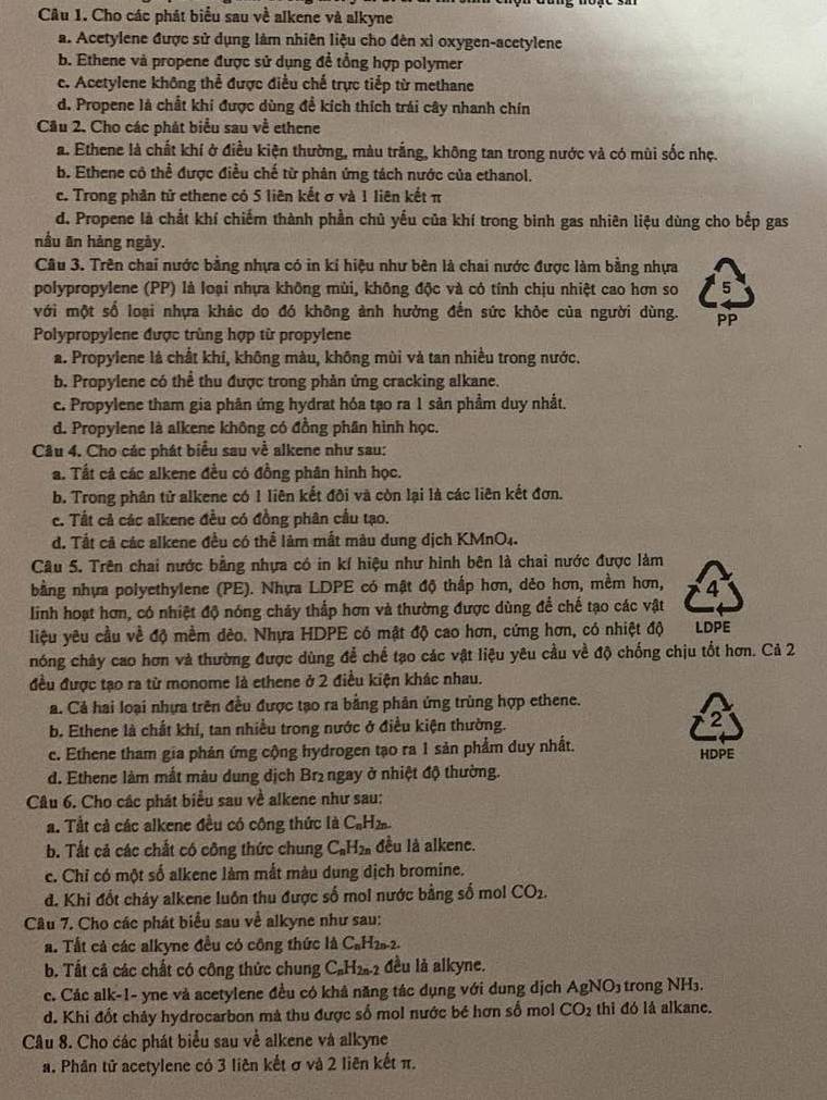 Cho các phát biểu sau về alkene và alkyne
a. Acetylene được sử dụng làm nhiên liệu cho đên xì oxygen-acetylene
b. Ethene và propene được sử dụng để tổng hợp polymer
e. Acetylene không thể được điều chế trực tiếp từ methane
d. Propene là chất khi được dùng đề kích thích trái cây nhanh chín
Cầu 2. Cho các phát biểu sau về ethene
a. Ethene là chất khí ở điều kiện thường, màu trắng, không tan trong nước và có mùi sốc nhẹ.
b. Ethene cô thể được điều chế từ phân ứng tách nước của ethanol.
c. Trong phân tử ethene có 5 liên kết σ và 1 liên kết π
d. Propene là chất khí chiếm thành phần chủ yểu của khí trong binh gas nhiên liệu dùng cho bếp gas
nầu ăn hàng ngày.
Câu 3. Trên chai nước bằng nhựa có in kỉ hiệu như bên là chai nước được làm bằng nhựa
polypropylene (PP) là loại nhựa không mùi, không độc và có tính chịu nhiệt cao hơn so 5
với một số loại nhựa khác do đó không ảnh hưởng đến sức khỏc của người dùng. PP
Polypropylene được trùng hợp từ propylene
a. Propylene là chất khí, không màu, không mùi và tan nhiều trong nước.
b. Propylene có thể thu được trong phản ứng cracking alkane.
c. Propylene tham gia phân ứng hydrat hóa tạo ra 1 sản phầm duy nhất.
d. Propylene là alkene không có đồng phần hình học.
Câu 4. Cho các phát biểu sau về alkene như sau:
a. Tất cả các alkene đều có đồng phân hình học.
b. Trong phân tử alkene có 1 liên kết đôi và còn lại là các liên kết đơn.
c. Tất cả các alkene đều có đồng phân cầu tạo.
d. Tất cã các alkene đều có thể làm mắt màu dung dịch KMnO4.
Câu 5. Trên chai nước bằng nhựa có in kí hiệu như hình bên là chai nước được làm
bằng nhựa polyethylene (PE). Nhựa LDPE có mật độ thấp hơn, dẻo hơn, mềm hơn, 4
linh hoạt hơn, có nhiệt độ nóng chảy thấp hơn và thường được dùng để chế tạo các vật
liệu yêu cầu về độ mềm dêo. Nhựa HDPE có mật độ cao hơn, cứng hơn, có nhiệt độ LDPE
nóng chảy cao hơn và thường được dùng để chế tạo các vật liệu yêu cầu về độ chống chịu tốt hơn. Cả 2
đều được tạo ra từ monome là ethene ở 2 điều kiện khác nhau.
a. Cả hai loại nhựa trên đều được tạo ra bằng phân ứng trùng hợp ethene.
b. Ethene là chất khí, tan nhiều trong nước ở điều kiện thường. 2
c. Ethene tham gia phản ứng cộng hydrogen tạo ra 1 sản phẩm duy nhất. HDPE
d. Ethene làm mắt màu dung địch Brị ngay ở nhiệt độ thường.
Câu 6. Cho các phát biểu sau về alkene như sau:
a. Tất cả các alkene đều có công thức là C_nH_2n.
b. Tất cả các chất có công thức chung C_nH_2n đều là alkene.
c. Chỉ có một số alkene làm mắt màu dung dịch bromine.
d. Khi đốt cháy alkene luôn thu được số mol nước bằng số mol CO_2.
Câu 7. Cho các phát biểu sau về alkyne như sau:
a. Tất cả các alkyne đều có công thức là C_nH_2n-2.
b. Tất cả các chất có công thức chung C_nH_2n-2 đều là alkyne.
c. Các alk-1- yne và acetylene đều có khả năng tác dụng với dung dịch AgNO_3 trong NH₃.
d. Khi đốt chây hydrocarbon mà thu được số mol nước bé hơn số mol CO_2 thi đó là alkane.
Câu 8. Cho các phát biểu sau về alkene và alkyne
a. Phân tử acetylene có 3 liên kết σ và 2 liên kết π.