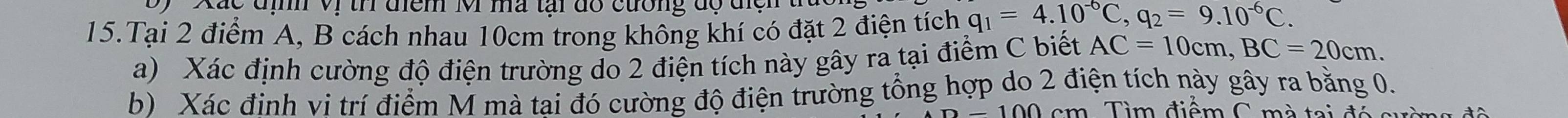 á c địh Vị tr điểm M ma tại đổ cường độ điệ n ở 
15.Tại 2 điểm A, B cách nhau 10cm trong không khí có đặt 2 điện tích q_1=4.10^(-6)C, q_2=9.10^(-6)C. 
a) Xác định cường độ điện trường do 2 điện tích này gây ra tại điểm C biết AC=10cm, BC=20cm. 
b) Xác đinh vi trí điểm M mà tai đó cường độ điện trường tổng hợp do 2 điện tích này gây ra bằng 0. 
m Tìm điểm C mà tai đó s