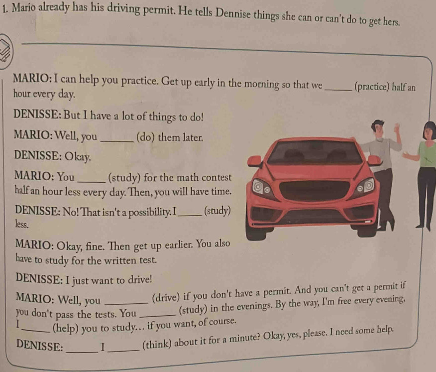 Mario already has his driving permit. He tells Dennise things she can or can't do to get hers. 
MARIO; I can help you practice. Get up early in the morning so that we _(practice) half an
hour every day. 
DENISSE: But I have a lot of things to do! 
MARIO: Well, you _(do) them later. 
DENISSE: Okay. 
MARIO: You_ (study) for the math contest 
half an hour less every day. Then, you will have time. 
DENISSE: No! That isn't a possibility. I _(study) 
less. 
MARIO: Okay, fine. Then get up earlier. You also 
have to study for the written test. 
DENISSE: I just want to drive! 
MARIO: Well, you 
(drive) if you don't have a permit. And you can't get a permit if 
you don't pass the tests. You _(study) in the evenings. By the way, I'm free every evening, 
I_ (help) you to study… if you want, of course. 
DENISSE: _I_ (think) about it for a minute? Okay, yes, please. I need some help.