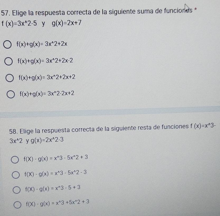 Elige la respuesta correcta de la siguiente suma de funciones *
f(x)=3x^(wedge)2-5 y g(x)=2x+7
f(x)+g(x)=3x^(wedge)2+2x
f(x)+g(x)=3x^(wedge)2+2x-2
f(x)+g(x)=3x^(wedge)2+2x+2
f(x)+g(x)=3x^(wedge)2-2x+2
58. Elige la respuesta correcta de la siguiente resta de funciones f(x)=x^(wedge)3-
3x^(wedge)2 y g(x)=2x^(wedge)2-3
f(X)-g(x)=x^(wedge)3-5x^(wedge)2+3
f(X)-g(x)=x^(wedge)3-5x^(wedge)2-3
f(X)-g(x)=x^(wedge)3-5+3
f(X)-g(x)=x^(wedge)3+5x^(wedge)2+3