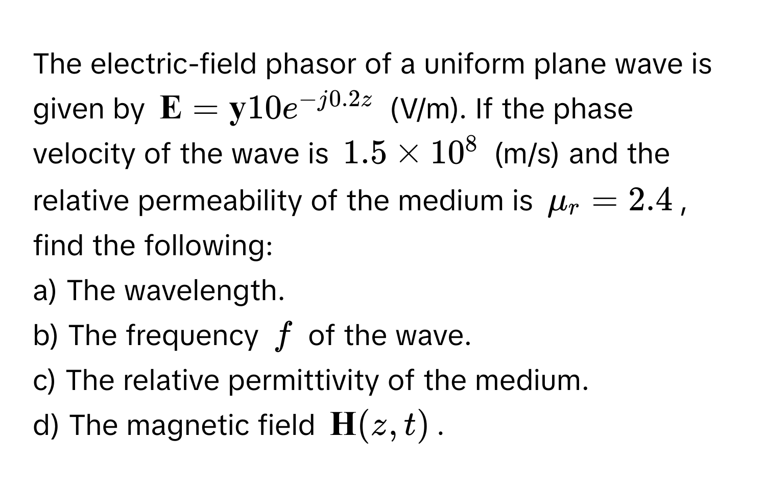 The electric-field phasor of a uniform plane wave is given by $ E =  y10e^(-j0.2z)$ (V/m). If the phase velocity of the wave is $1.5 * 10^(8$ (m/s) and the relative permeability of the medium is $mu_r = 2.4$, find the following:

a) The wavelength.
b) The frequency $f$ of the wave.
c) The relative permittivity of the medium.
d) The magnetic field $ H)(z, t)$.