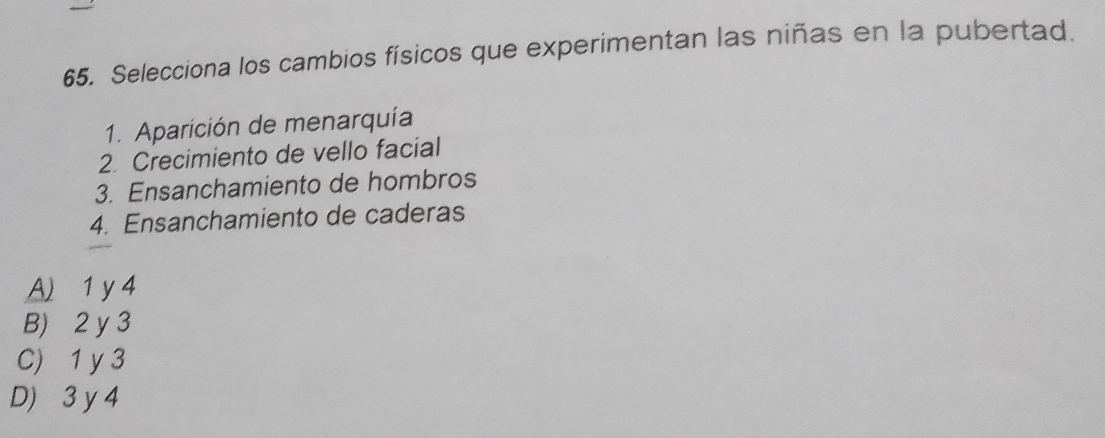 Selecciona los cambios físicos que experimentan las niñas en la pubertad.
1. Aparición de menarquía
2. Crecimiento de vello facial
3. Ensanchamiento de hombros
4. Ensanchamiento de caderas
A) 1 y 4
B) 2 y 3
C) 1 y 3
D) 3 y 4