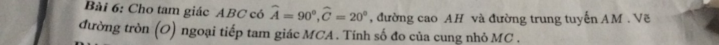 Cho tam giác ABC có widehat A=90°, widehat C=20° , đường cao AH và đường trung tuyến AM. Vẽ 
đường tròn (O) ngoại tiếp tam giác MCA. Tính số đo của cung nhỏ MC.