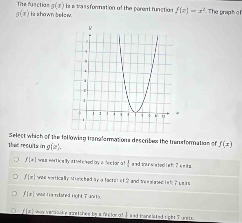 The function g(x) is a transformation of the parent function f(x)=x^2. The graph of
g(x) is shown below.
Select which of the following transformations describes the transformation of f(x)
that results in g(x).
f(x) was vertically stretched by a factor of  1/2  and translated left 7 units.
f(x) was vertically stretched by a factor of 2 and translated left 7 units.
f(x) was translated right 7 units.
_ f(x) was vertically stretched by a factor of  1/2  and translated right 7 units.