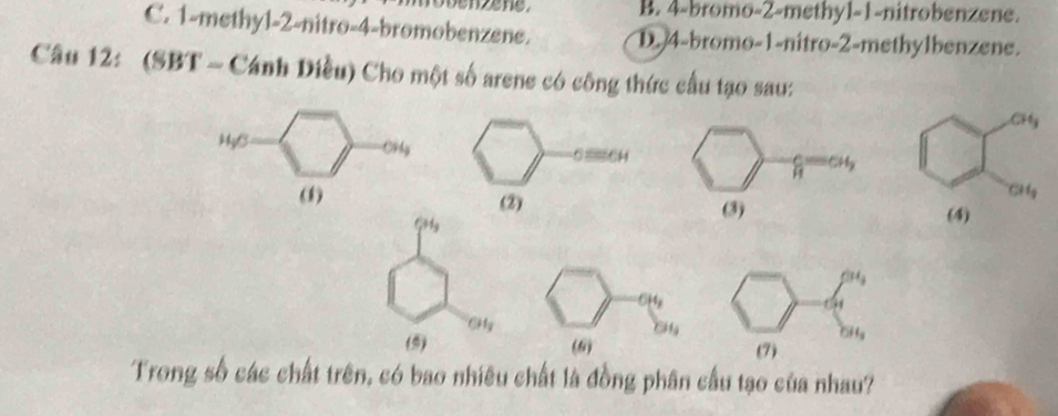 B. 4-bromo-2-methy1-1-nitrobenzene.
C. 1-methyl-2-nitro-4-bromobenzene. D. 4-bromo-1-nitro-2-methylbenzene.
Câu 12: (SBT - Cánh Diều) Cho một số arene có công thức cầu tạo sau:
H_3O OHg
(
C_1H_3
(9) Gi y
Trong số các chất trên, có bao nhiêu chất là đồng phân cầu tạo của nhau?