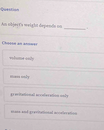 Question
An object’s weight depends on _.
Choose an answer
volume only
mass only
gravitational acceleration only
mass and gravitational acceleration