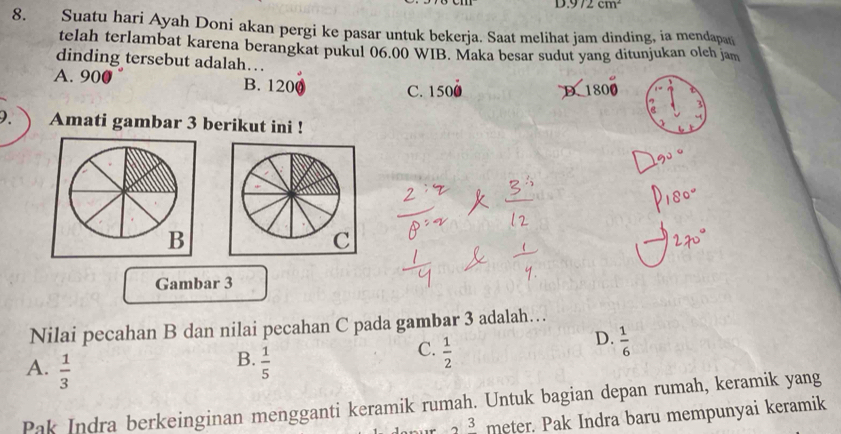 9/2cm^2
8. Suatu hari Ayah Doni akan pergi ke pasar untuk bekerja. Saat melihat jam dinding, ia mendapa
telah terlambat karena berangkat pukul 06.00 WIB. Maka besar sudut yang ditunjukan olch jam
dinding tersebut adalah…
A. 900 B. 1200 C. 1500 D. 1
3
9. Amati gambar 3 berikut ini !
B
C
Gambar 3
Nilai pecahan B dan nilai pecahan C pada gambar 3 adalah…
D.  1/6 
B.
A.  1/3   1/5 
C.  1/2 
Pak Indra berkeinginan mengganti keramik rumah. Untuk bagian depan rumah, keramik yang
3 meter. Pak Indra baru mempunyai keramik