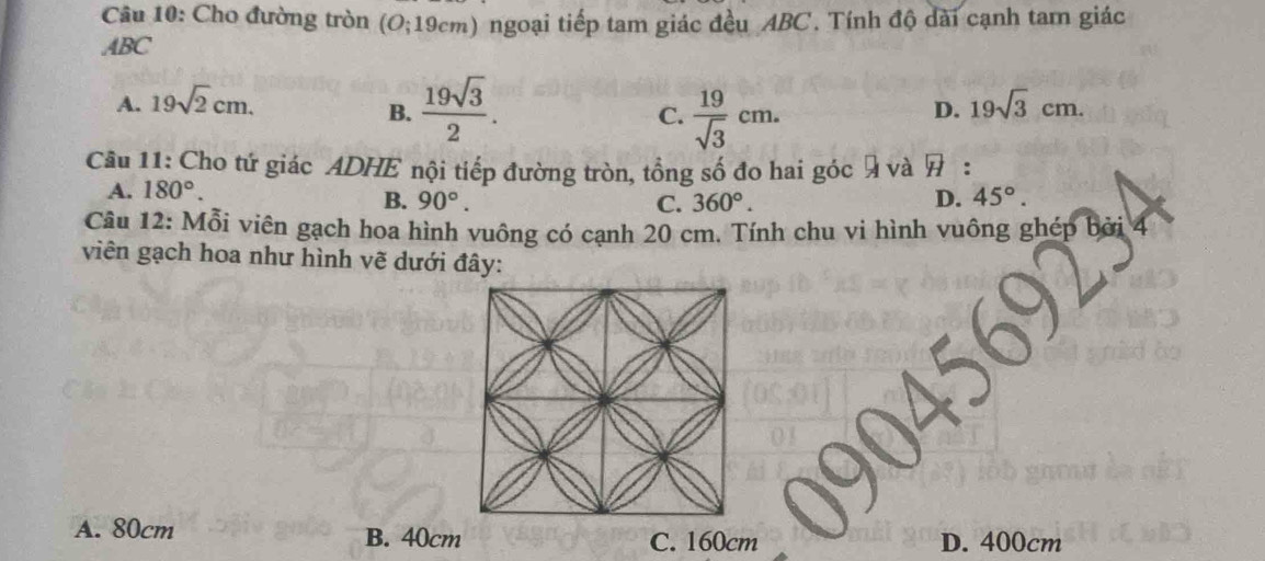 Cho đường tròn (O; 19cm) ngoại tiếp tam giác đều ABC. Tính độ dài cạnh tam giác
ABC
A. 19sqrt(2)cm. 19sqrt(3)cm.
B.  19sqrt(3)/2 .  19/sqrt(3) cm. 
C.
D.
Câu 11: Cho tứ giác ADHE nội tiếp đường tròn, tổng số đo hai góc 9 và overline H :
A. 180°.
B. 90°. C. 360°. D. 45°. 
Câu 12: Mỗi viên gạch hoa hình vuông có cạnh 20 cm. Tính chu vi hình vuông ghép bà
viên gạch hoa như hình vẽ dưới đây:
A. 80cm B. 40cm C. 160cm D. 400cm