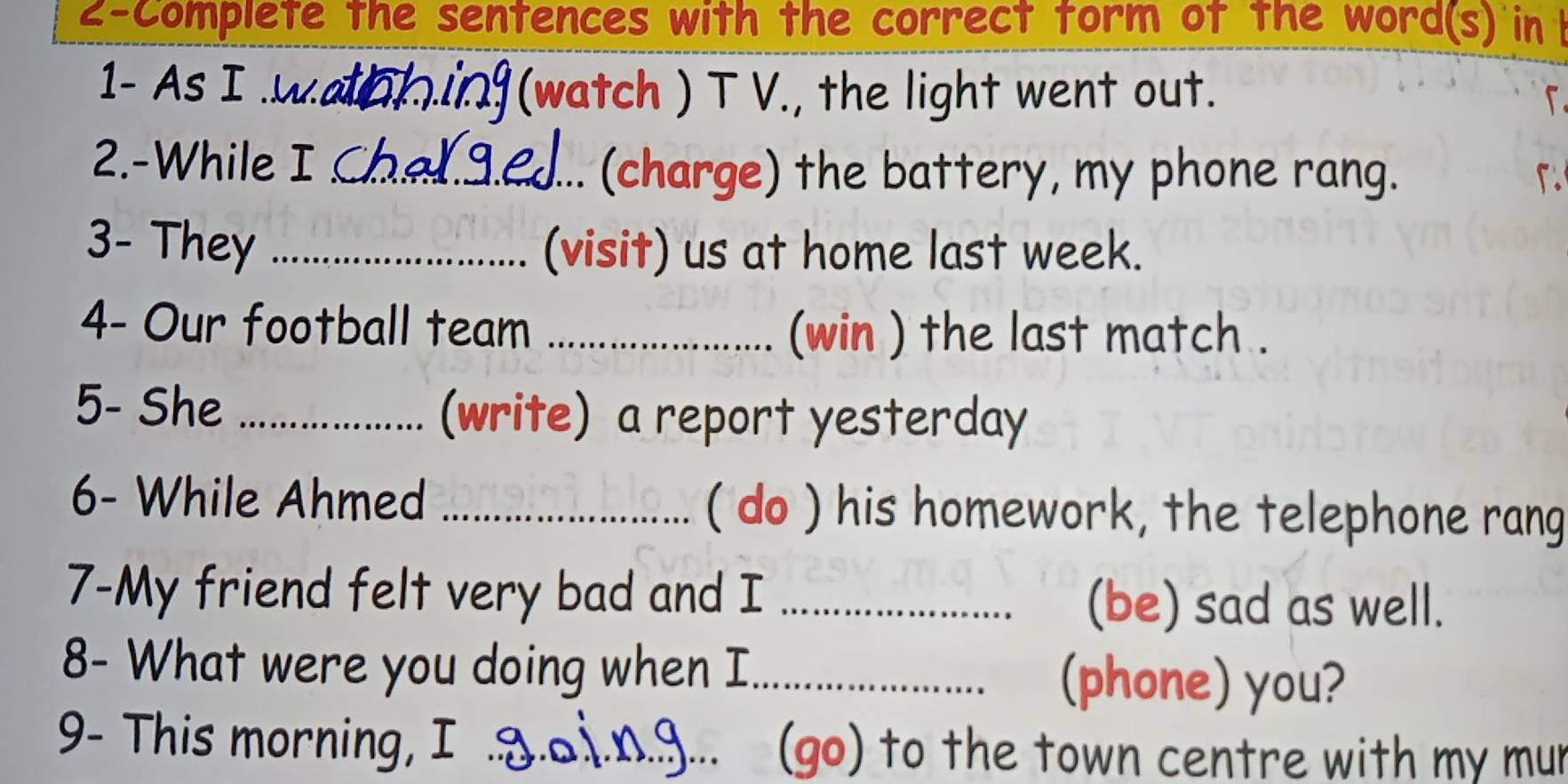 2-Complete the sentences with the correct torm of the word(s) in 
1- As I .w._ (watch ) T V., the light went out. 
2.-While I_ 
(charge) the battery, my phone rang. 
3- They _(visit) us at home last week. 
4- Our football team _(win ) the last match . 
5- She _(write) a report yesterday 
6- While Ahmed _( do ) his homework, the telephone rang 
7-My friend felt very bad and I _(be) sad as well. 
8- What were you doing when I_ 
(phone) you? 
9- This morning, I _2 (go) to the town centre with my mur