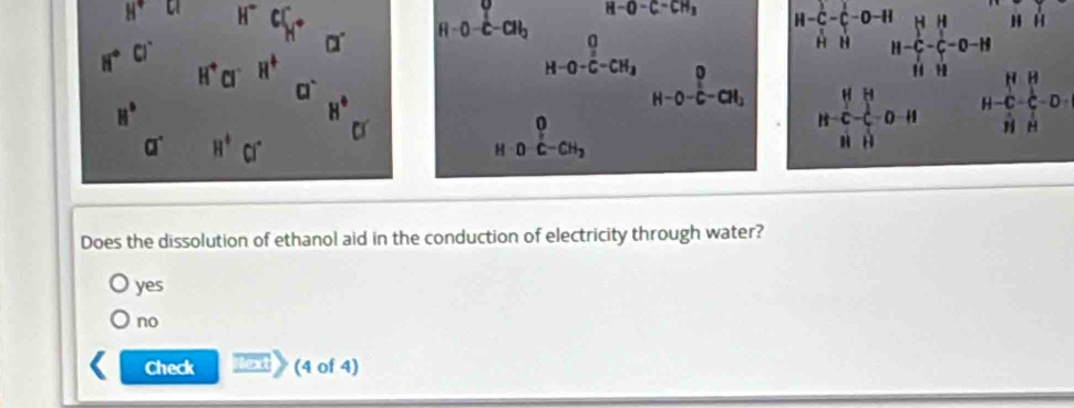 H° u beginarrayr FeC),NaCO_2^0circ CO_3 notcolos notcolendarray not^(0circ CO_3)^0nolos H-frac _112(C_m)^(-frac 1)1-frac NHO-H
H-C_H^(1-C_2^1-O-HI&H_2)-C_H^(H-frac +^(frac 11)-C_T)-O-H&H&H
beginarrayr HH H-C-C-Dendarray
2x+1
H H
Does the dissolution of ethanol aid in the conduction of electricity through water?
yes
no
Check lo (4 of 4)