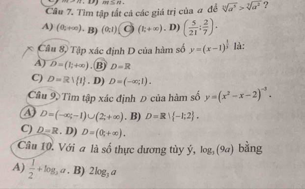 11 m≤ n. 
Câu 7. Tìm tập tất cả các giá trị của # đề sqrt[21](a^5)>sqrt[7](a^2) ?
A) (0;+∈fty ) · B) (0;1) C) (1;+∈fty ). D) ( 5/21 ; 2/7 ). 
Câu 8, Tập xác định D của hàm số y=(x-1)^ 1/3  là:
A) D=(1;+∈fty ). B) D=R
C) D=R| 1. D) D=(-∈fty ;1). 
Câu 9 Tìm tập xác định Đ của hàm số y=(x^2-x-2)^-3.
A D=(-∈fty ;-1)∪ (2;+∈fty ). B) D=R| -1;2.
C) D=R. D) D=(0;+∈fty ). 
Câu 10. Với a là số thực dương tùy ý, log _3(9a) bằng
A)  1/2 +log _3a. B) 2log _3a