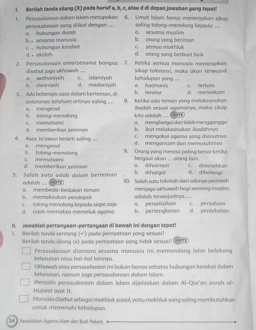 Berilah tanda silang (X) pada huruf a, b, c, atau d di depan jawaban yang tepat!
1. Persaudaraan dalam Islam merupakan 6. Umat Islam harus menerapkan sikap
persaudaraan yang diikat dengan .... saling tolong-menolong kepada ....
a. hubungan darah a. sesama muslim
b. sesama manusia b. orang yang beriman
c. , hubungan kerabat c. semua makhluk
d.、akidah d. orang yang berbuat baik
2. Persaudaraan antarsesama bangsa 7. Ketika semua manusia menerapkan
disebut juga ukhuwah .... sikap toleransi, maka akan terwujud
a. wathaniyah c. islamiyah kehidupan yang ....
b. insaniyah d. madaniyah a. harmonis c. tertata
3. Ada beberapa asas dalam berteman, di b. teratur d. mencekam
antaranya tafahum artinya saling .... 8. Ketika ada teman yang melaksanakan
a. mengenal ibadah sesuai agamanya, maka sikap
b. tolong-menolong kita adalah .... HOTS
c. memahami a. menghargai dan tidak mengganggu
d. memberikan jaminan b. ikut melaksanakan ibadahnya
4. Asas ta’awun berarti saling .... c. mengakui agama yang dianutnya
a. mengenal
d. mengancam dan memusuhinya
b. tolong-menolong 9. Orang yang merasa paling benar ketika
c. memahami bergaul akan ... orang lain.
d. memberikan jaminan a. dihormati c. diremehkan
5. Salah satu adab dalam berteman b. dihargai d. dihalangi
adalah .... hots 10. Salah satu hikmah dari adanya perintah
a. membeda-bedakan teman menjaga ukhuwah bagi seorang muslim
b. memaksakan pendapat adalah terwujudnya ....
c. tolong menolong kepada siapa saja a. perselisihan c. persatuan
d. tidak memaksa memeluk agama b. pertengkaran d. perdebatan
II. Jawablah pertanyaan-pertanyaan di bawah ini dengan tepat!
1. Berilah tanda centang (✓) pada pernyataan yang sesuai!
Berilah tanda silang (x) pada pernyataan yang tidak sesuai! HoTs
Persaudaraan diantara sesama manusia ini memandang latar belakang
keturunan atau hal-hal lainnya.
Ukhuwah atau persaudaraan ini bukan hanya sebatas hubungan kerabat dalam
keturunan, namun juga persaudaraan dalam Islam.
Menjalin persaudaraan dalam Islam dijelaskan dalam Al-Qur'an surah al-
Hujurat ayat 11.
Manusia disebut sebagai makhluk sosial, yaitu makhluk yang saling membutuhkan
untuk memenuhi kehidupan.
34  Pendidikan Agama Islam dan Budi Pekerti