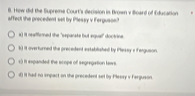 How did the Supreme Court's decision in Brown v Board of Education
affect the precedent set by Plessy v Ferguson?
a) It reaffirmed the "separate but equal" doctrine.
b) It overturned the precedent established by Plessy v Ferguson.
c) it expanded the scope of segregation laws.
d) It had no impact on the precedent set by Plessy v Ferguson.