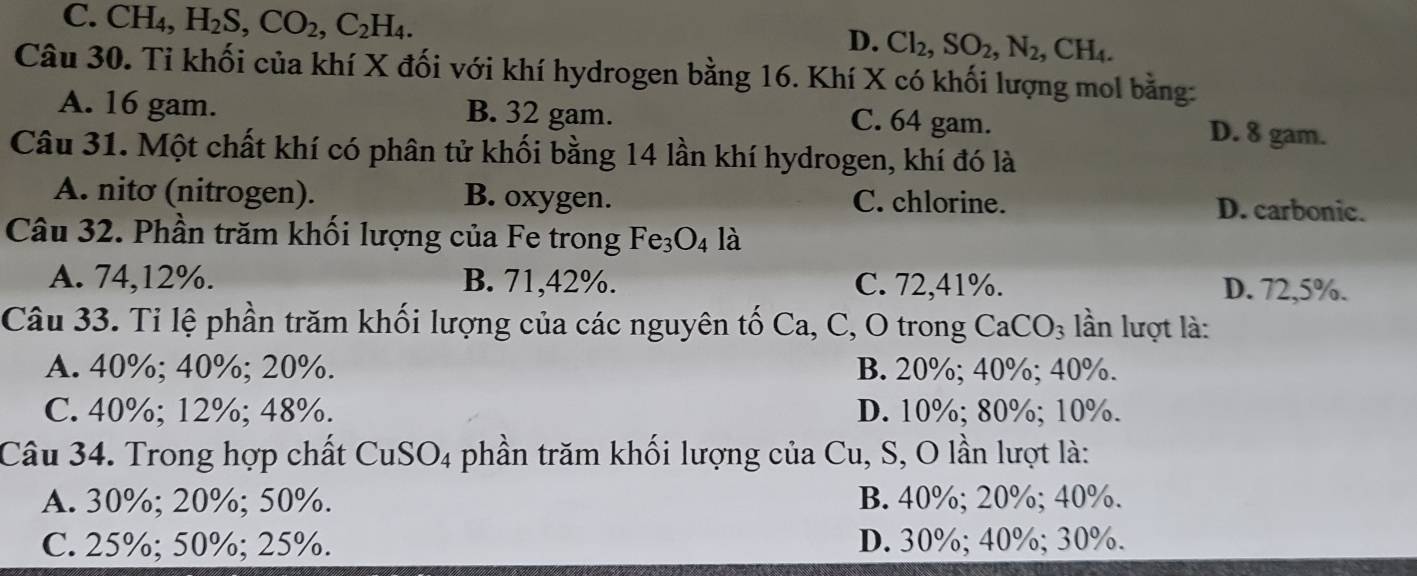 C. CH₄, H_2S, CO_2, C_2H_4. D. Cl_2, SO_2, N_2, CH_4. 
Câu 30. Tỉ khối của khí X đối với khí hydrogen bằng 16. Khí X có khối lượng mol bằng:
A. 16 gam. B. 32 gam. C. 64 gam.
D. 8 gam.
Câu 31. Một chất khí có phân tử khối bằng 14 lần khí hydrogen, khí đó là
A. nitơ (nitrogen). B. oxygen. C. chlorine. D. carbonic.
Câu 32. Phần trăm khối lượng của Fe trong Fe_3O_4 là
A. 74, 12%. B. 71, 42%. C. 72,41%. D. 72,5%.
Câu 33. Tỉ lệ phần trăm khối lượng của các nguyên tố Ca, C, O trong CaCO_3 lần lượt là:
A. 40%; 40%; 20%. B. 20%; 40%; 40%.
C. 40%; 12%; 48%. D. 10%; 80%; 10%.
Câu 34. Trong hợp chất CuSO4 phần trăm khối lượng của Cu, S, O lần lượt là:
A. 30%; 20%; 50%. B. 40%; 20%; 40%.
C. 25%; 50%; 25%. D. 30%; 40%; 30%.