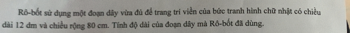 Rô-bốt sử dụng một đoạn dây vừa đủ để trang trí viền của bức tranh hình chữ nhật có chiều 
dài 12 đm và chiều rộng 80 cm. Tính độ dài của đoạn dây mà Rô-bốt đã dùng.