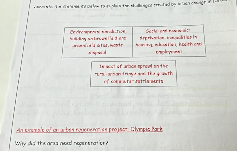 Annotate the statements below to explain the challenges created by urban change in Lot 
Environmental dereliction, Social and economic: 
building on brownfield and deprivation, inequalities in 
greenfield sites, waste housing, education, health and 
disposal employment 
Impact of urban sprawl on the 
rural-urban fringe and the growth 
of commuter settlements 
An example of an urban regeneration project: Olympic Park 
Why did the area need regeneration?